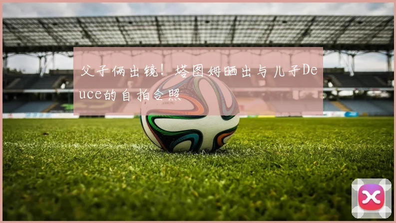 父子俩出镜！塔图姆晒出与儿子Deuce的自拍合照