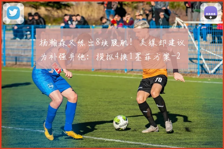 杨瀚森又练出8块腹肌！美媒却建议为补强弃他：模拟4换1墨菲方案