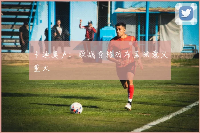 卡迪奥卢：欧战资格对布莱顿意义重大