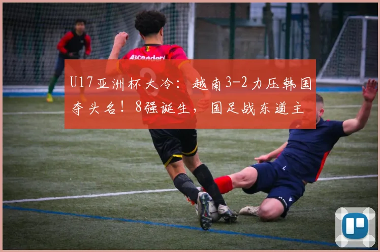 U17亚洲杯大冷：越南3-2力压韩国夺头名！8强诞生，国足战东道主