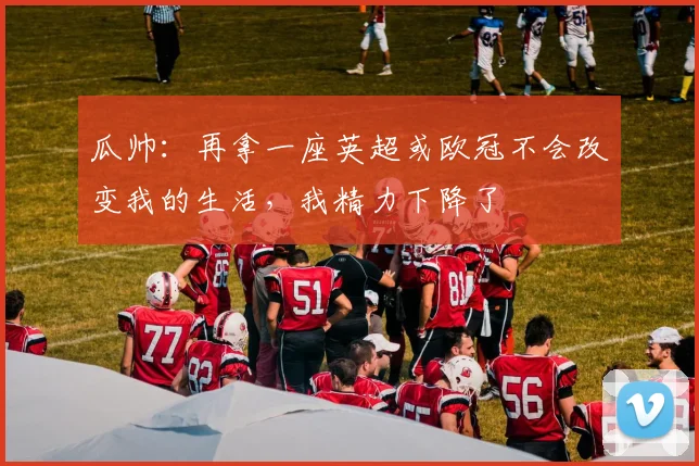 瓜帅：再拿一座英超或欧冠不会改变我的生活，我精力下降了