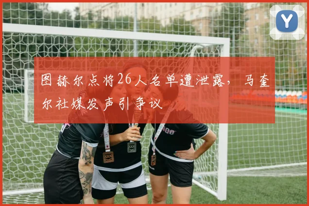 图赫尔点将26人名单遭泄露，马奎尔社媒发声引争议
