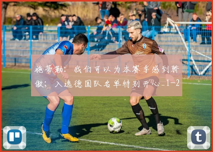 施蒂勒：我们可以为本赛季感到骄傲；入选德国队名单特别开心_1