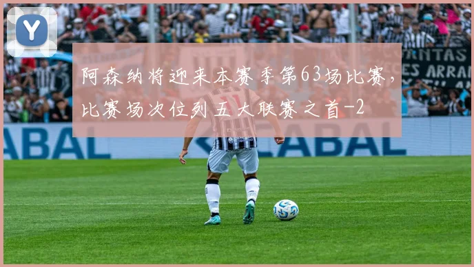 阿森纳将迎来本赛季第63场比赛，比赛场次位列五大联赛之首