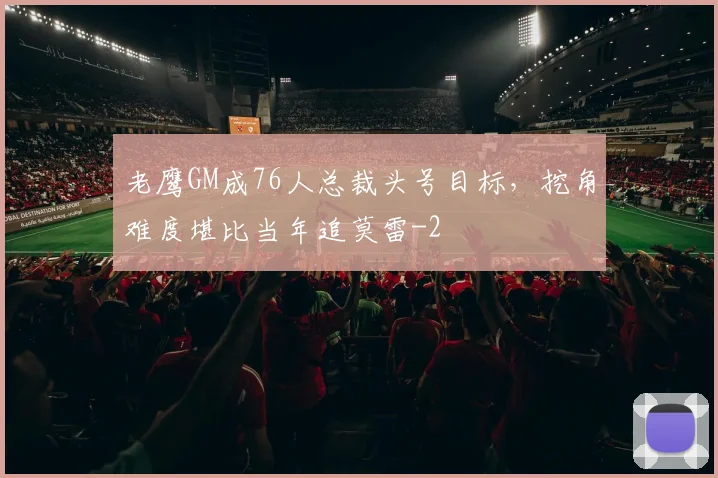 老鹰GM成76人总裁头号目标，挖角难度堪比当年追莫雷