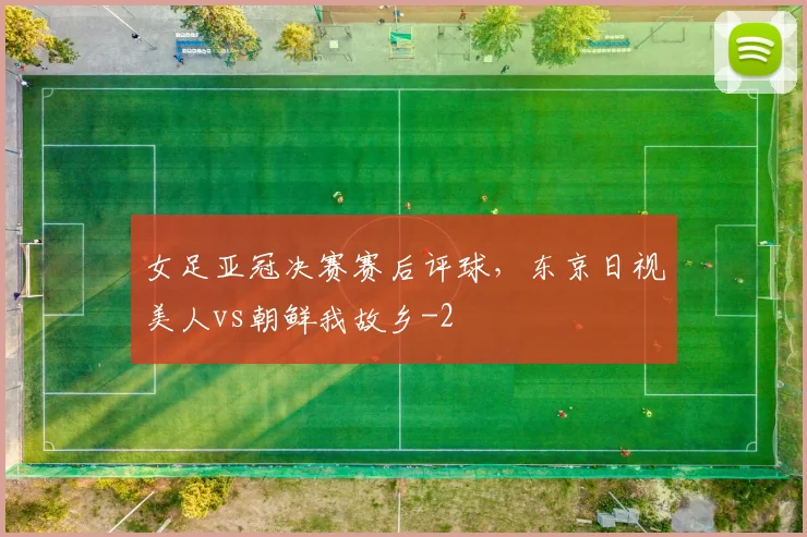 女足亚冠决赛赛后评球，东京日视美人vs朝鲜我故乡