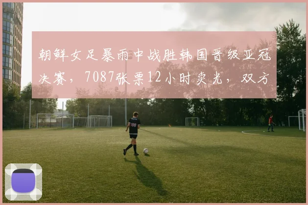 朝鲜女足暴雨中战胜韩国晋级亚冠决赛，7087张票12小时卖光，双方球员住同家酒店