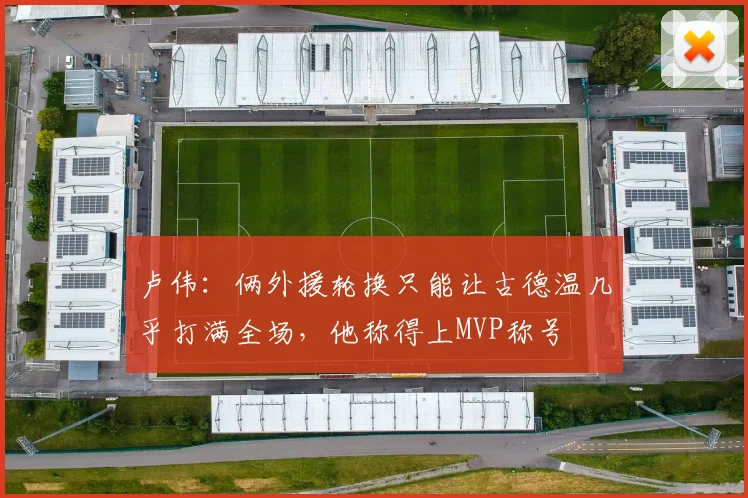 卢伟：俩外援轮换只能让古德温几乎打满全场，他称得上MVP称号