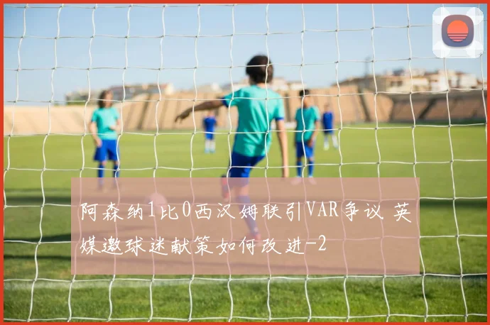 阿森纳1比0西汉姆联引VAR争议 英媒邀球迷献策如何改进