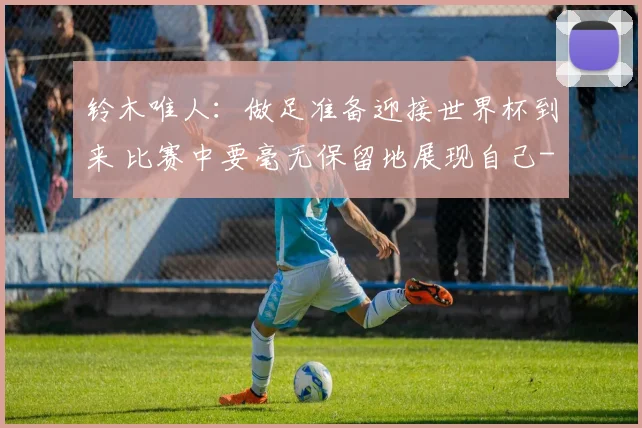 铃木唯人:做足准备迎接世界杯到来 比赛中要毫无保留地展现自己