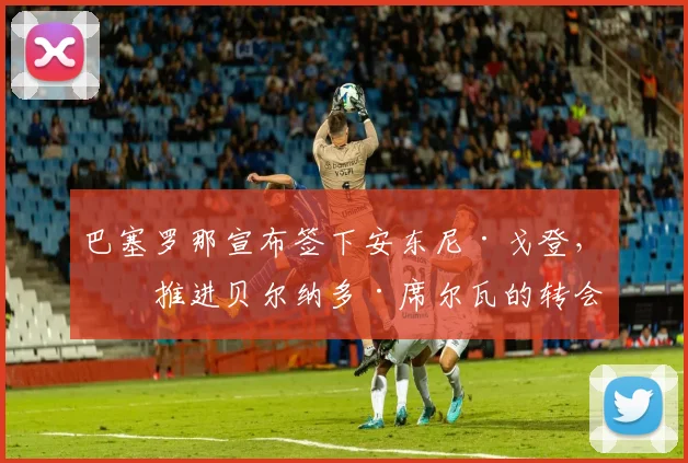 巴塞罗那宣布签下安东尼·戈登，并推进贝尔纳多·席尔瓦的转会