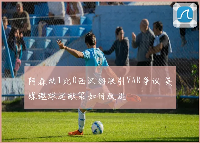 阿森纳1比0西汉姆联引VAR争议 英媒邀球迷献策如何改进