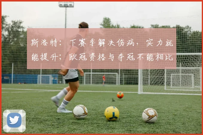 斯洛特：下赛季解决伤病，实力就能提升；欧冠资格与夺冠不能相比