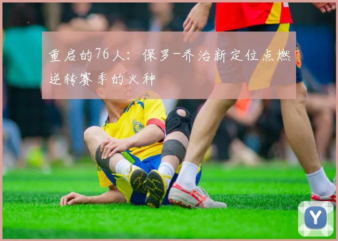重启的76人：保罗-乔治新定位点燃逆转赛季的火种