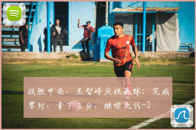 战胜申花，王智峰庆祝赢球：完成零封，拿下三分，继续北伐