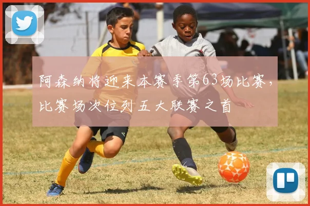 阿森纳将迎来本赛季第63场比赛，比赛场次位列五大联赛之首
