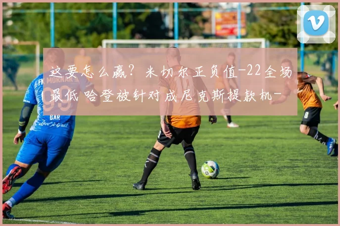 这要怎么赢？米切尔正负值-22全场最低 哈登被针对成尼克斯提款机