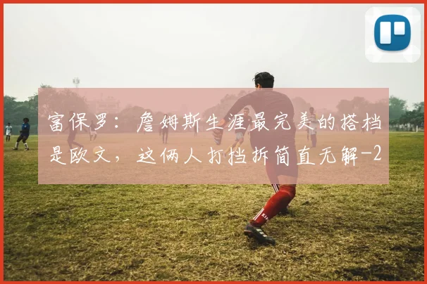 富保罗：詹姆斯生涯最完美的搭档是欧文，这俩人打挡拆简直无解
