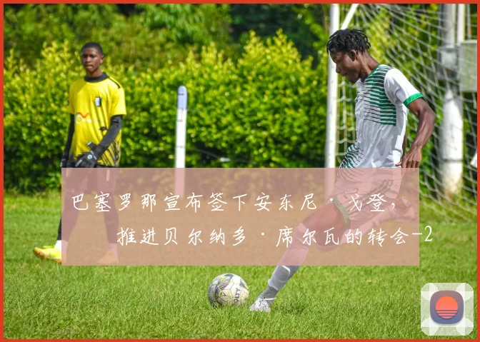巴塞罗那宣布签下安东尼·戈登，并推进贝尔纳多·席尔瓦的转会