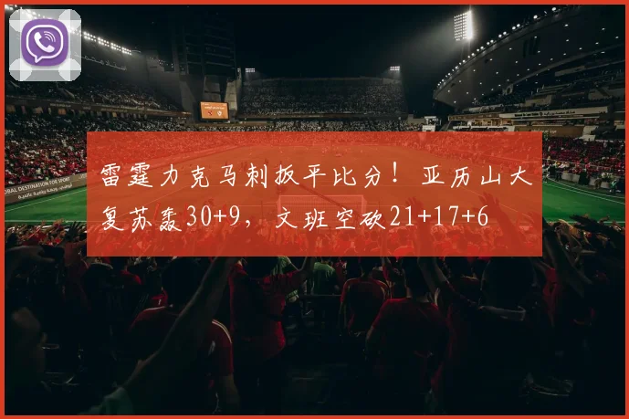 雷霆力克马刺扳平比分！亚历山大复苏轰30+9，文班空砍21+17+6