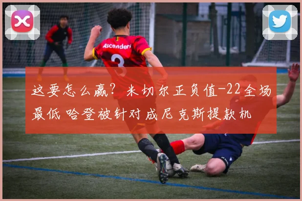 这要怎么赢？米切尔正负值-22全场最低 哈登被针对成尼克斯提款机