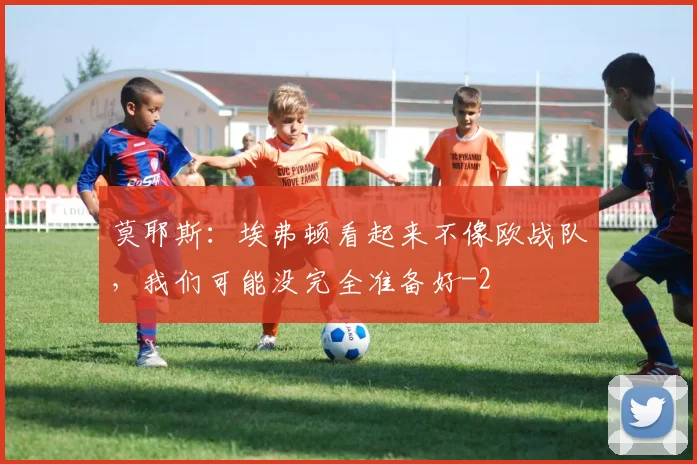 莫耶斯:埃弗顿看起来不像欧战队,我们可能没完全准备好