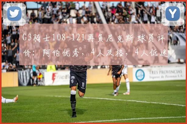 G3骑士108-121再负尼克斯 球员评价：阿伦优秀，4人及格，4人低迷