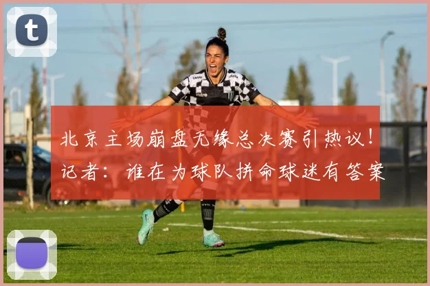 北京主场崩盘无缘总决赛引热议！记者：谁在为球队拼命球迷有答案