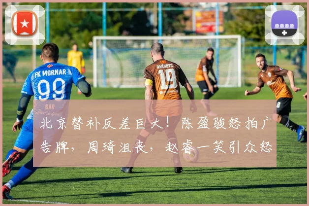 北京替补反差巨大！陈盈骏怒拍广告牌，周琦沮丧，赵睿一笑引众怒