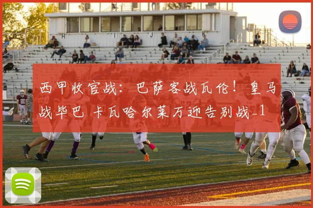 西甲收官战：巴萨客战瓦伦！皇马战毕巴 卡瓦哈尔莱万迎告别战_1