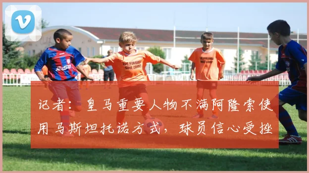 记者：皇马重要人物不满阿隆索使用马斯坦托诺方式，球员信心受挫
