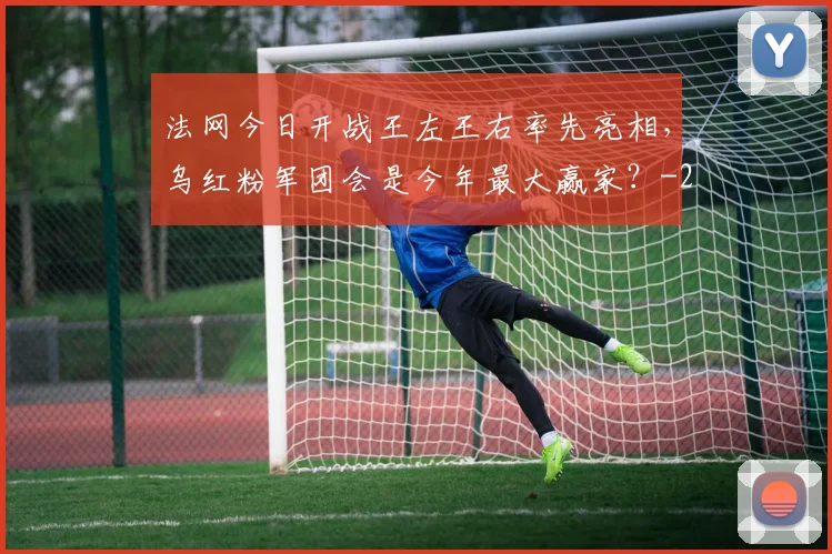 法网今日开战王左王右率先亮相，乌红粉军团会是今年最大赢家？