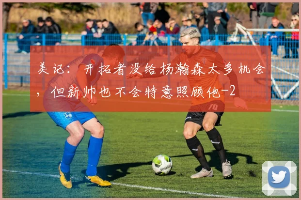 美记：开拓者没给杨瀚森太多机会，但新帅也不会特意照顾他
