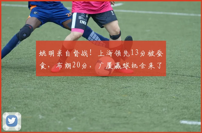 姚明亲自督战！上海领先13分被蚕食，布朗20分，广厦赢球机会来了