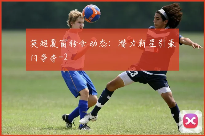 英超夏窗转会动态:潜力新星引豪门争夺