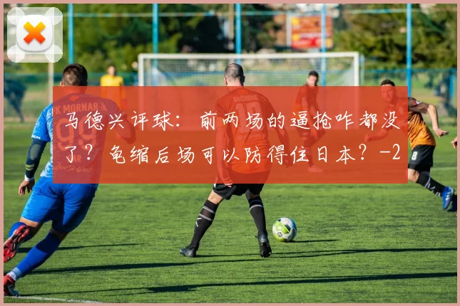 马德兴评球：前两场的逼抢咋都没了？龟缩后场可以防得住日本？