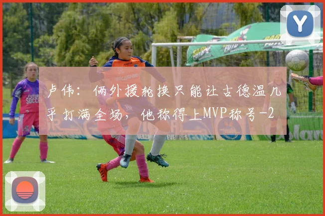 卢伟：俩外援轮换只能让古德温几乎打满全场，他称得上MVP称号