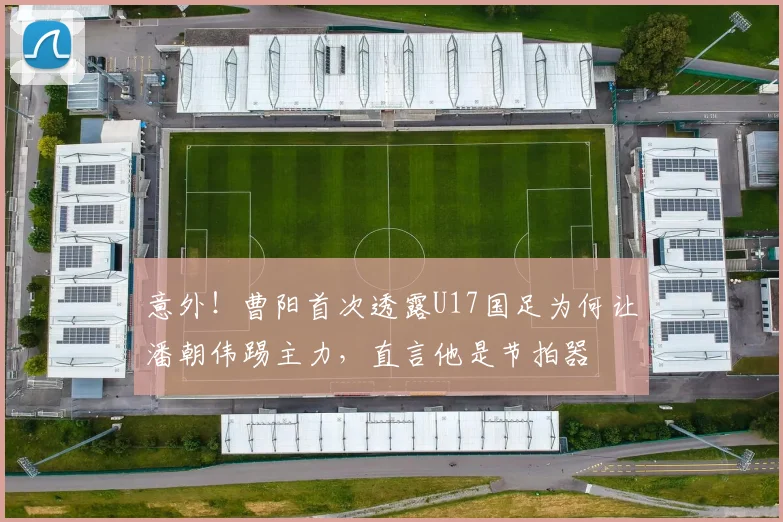意外！曹阳首次透露U17国足为何让潘朝伟踢主力，直言他是节拍器