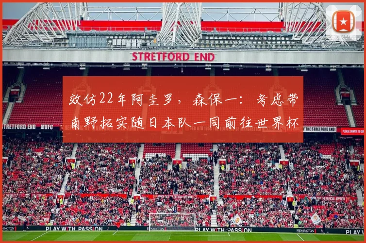 效仿22年阿圭罗，森保一：考虑带南野拓实随日本队一同前往世界杯