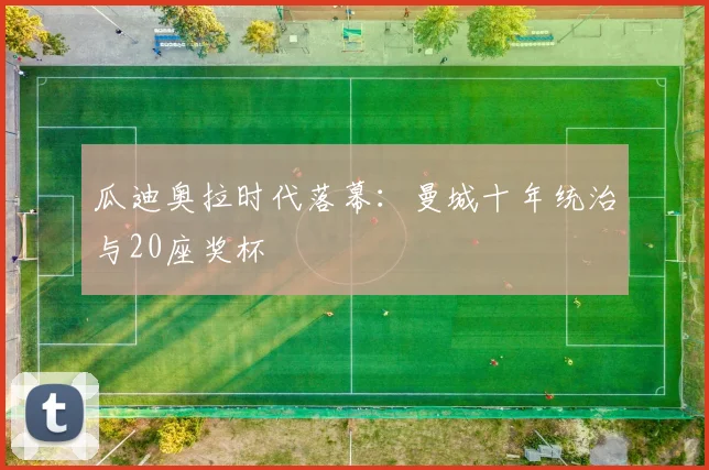 瓜迪奥拉时代落幕：曼城十年统治与20座奖杯