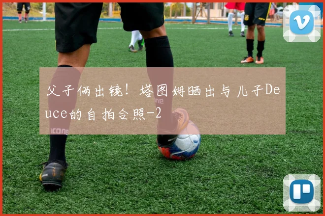 父子俩出镜！塔图姆晒出与儿子Deuce的自拍合照