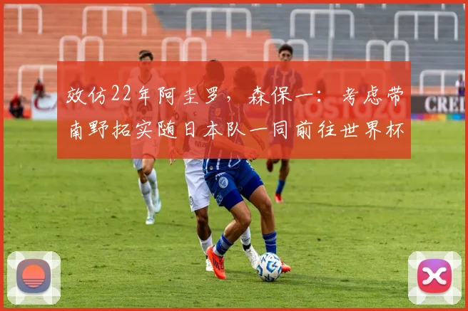 效仿22年阿圭罗，森保一：考虑带南野拓实随日本队一同前往世界杯