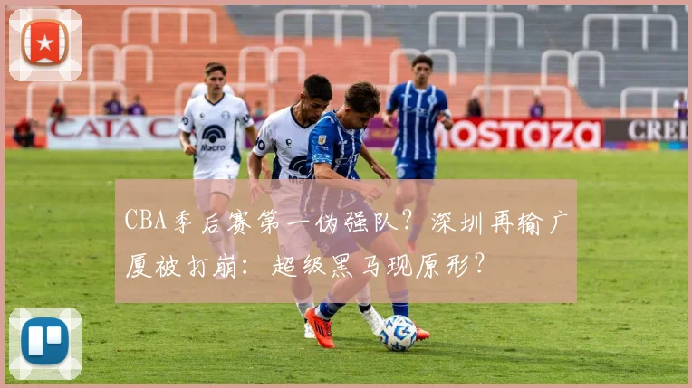 CBA季后赛第一伪强队？深圳再输广厦被打崩：超级黑马现原形？