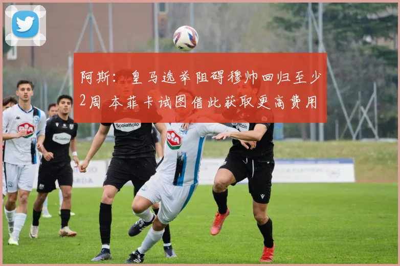 阿斯：皇马选举阻碍穆帅回归至少2周 本菲卡试图借此获取更高费用