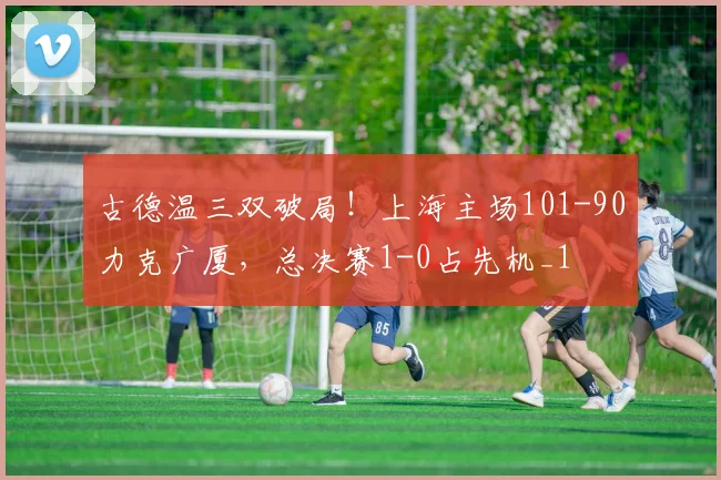 古德温三双破局！上海主场101-90力克广厦，总决赛1-0占先机_1