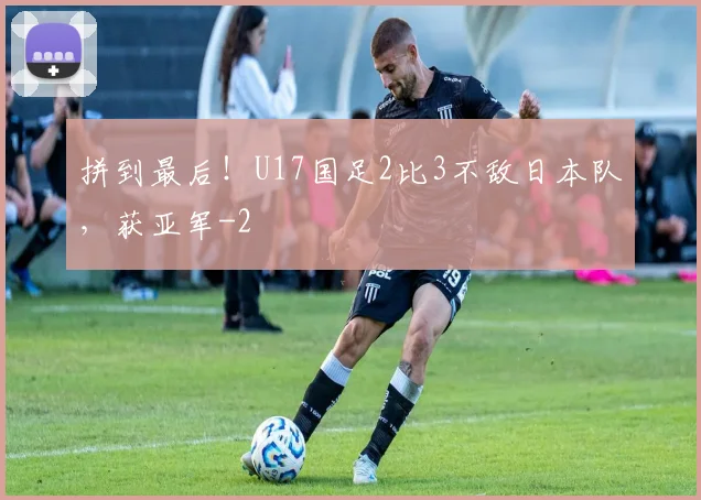 拼到最后!U17国足2比3不敌日本队,获亚军