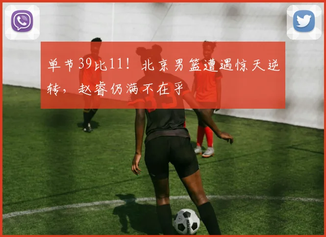 单节39比11！北京男篮遭遇惊天逆转，赵睿仍满不在乎