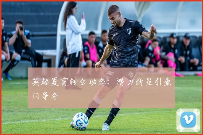 英超夏窗转会动态：潜力新星引豪门争夺