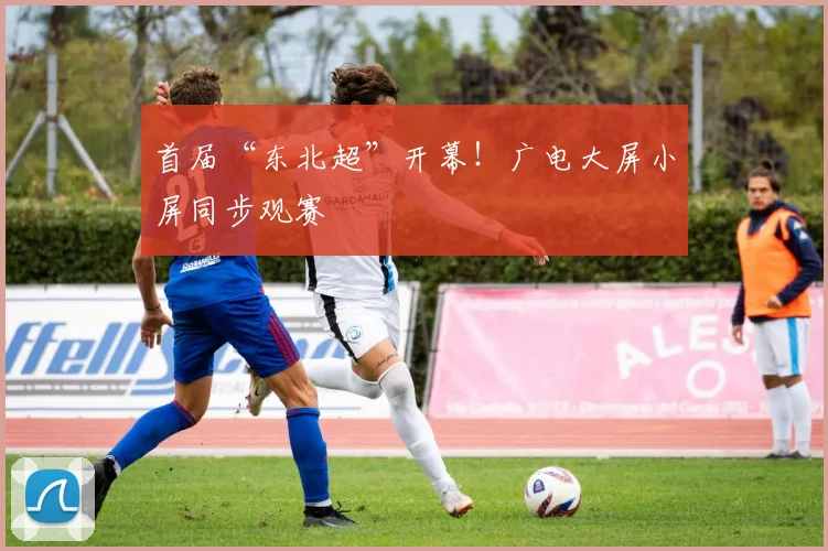 首届“东北超”开幕！广电大屏小屏同步观赛