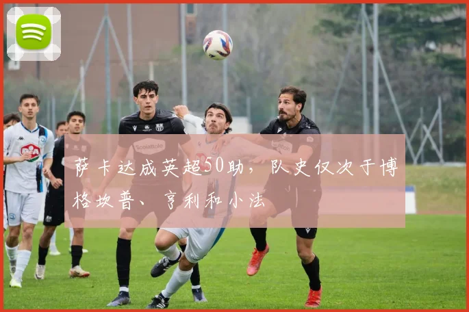 萨卡达成英超50助，队史仅次于博格坎普、亨利和小法